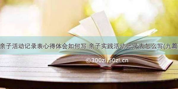 亲子活动记录表心得体会如何写 亲子实践活动记录表怎么写(九篇)