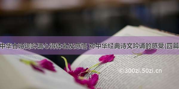 中华古诗词吟诵心得体会及感悟 对中华经典诗文吟诵的感受(四篇)