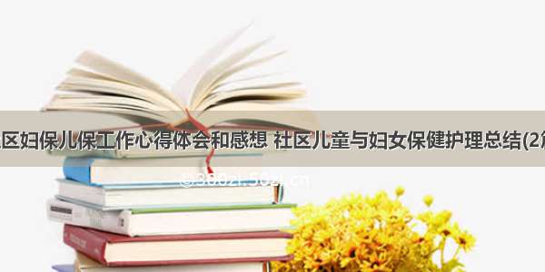 社区妇保儿保工作心得体会和感想 社区儿童与妇女保健护理总结(2篇)