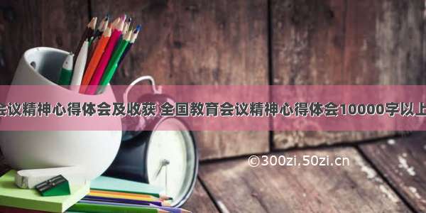 教育会议精神心得体会及收获 全国教育会议精神心得体会10000字以上(6篇)