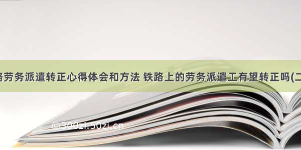 铁路劳务派遣转正心得体会和方法 铁路上的劳务派遣工有望转正吗(二篇)