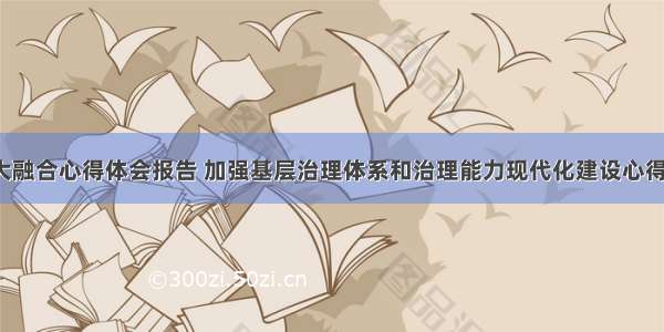 基层治理大融合心得体会报告 加强基层治理体系和治理能力现代化建设心得体会(7篇)