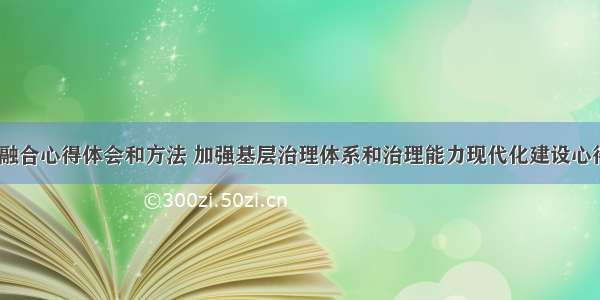 基层治理大融合心得体会和方法 加强基层治理体系和治理能力现代化建设心得体会(3篇)