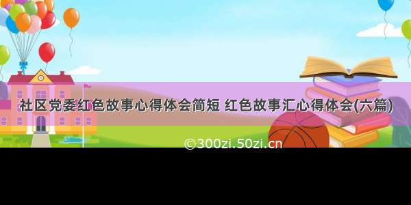 社区党委红色故事心得体会简短 红色故事汇心得体会(六篇)