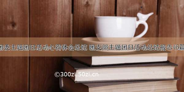 团委主题团日活动心得体会总结 团支部主题团日活动总结报告(6篇)