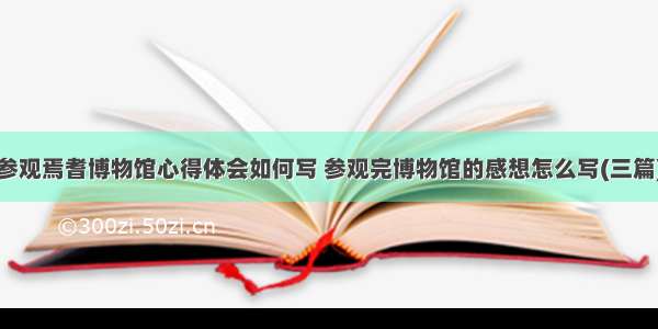 参观焉耆博物馆心得体会如何写 参观完博物馆的感想怎么写(三篇)