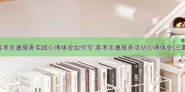 高考志愿服务实践心得体会如何写 高考志愿服务活动心得体会(三篇)