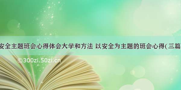 安全主题班会心得体会大学和方法 以安全为主题的班会心得(三篇)