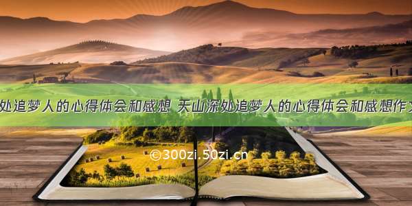 天山深处追梦人的心得体会和感想 天山深处追梦人的心得体会和感想作文(9篇)