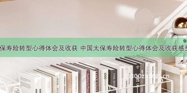 中国太保寿险转型心得体会及收获 中国太保寿险转型心得体会及收获感受(八篇)