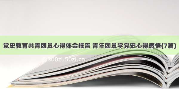 党史教育共青团员心得体会报告 青年团员学党史心得感悟(7篇)