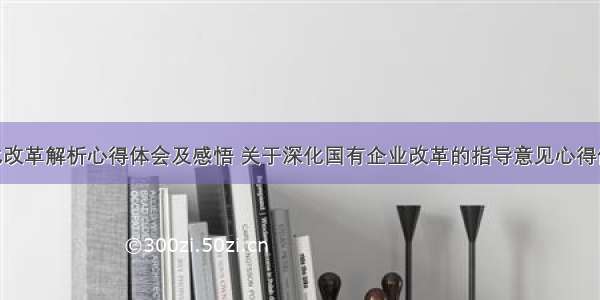 国企深化改革解析心得体会及感悟 关于深化国有企业改革的指导意见心得体会(4篇)