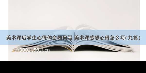 美术课后学生心得体会如何写 美术课感想心得怎么写(九篇)