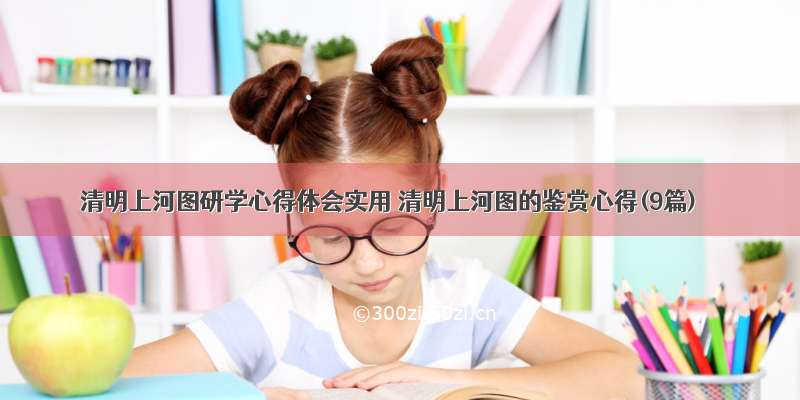 清明上河图研学心得体会实用 清明上河图的鉴赏心得(9篇)