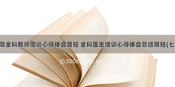 医院全科教师培训心得体会简短 全科医生培训心得体会总结简短(七篇)