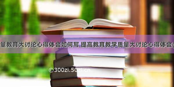 高质量教育大讨论心得体会如何写 提高教育教学质量大讨论心得体会(8篇)