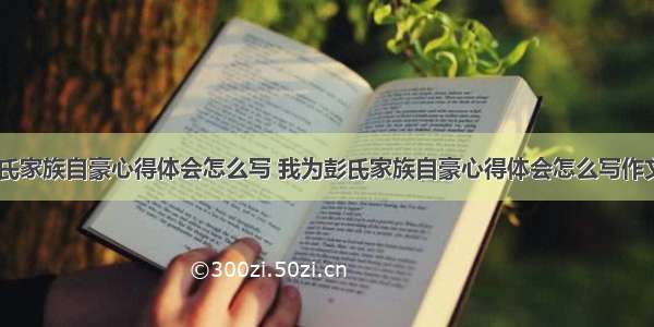 我为彭氏家族自豪心得体会怎么写 我为彭氏家族自豪心得体会怎么写作文(二篇)