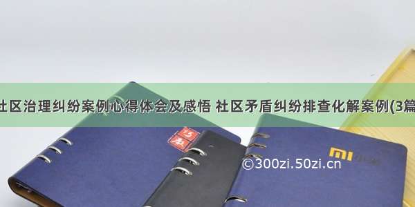 社区治理纠纷案例心得体会及感悟 社区矛盾纠纷排查化解案例(3篇)