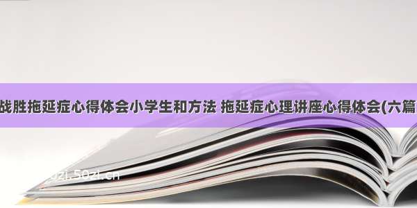 战胜拖延症心得体会小学生和方法 拖延症心理讲座心得体会(六篇)