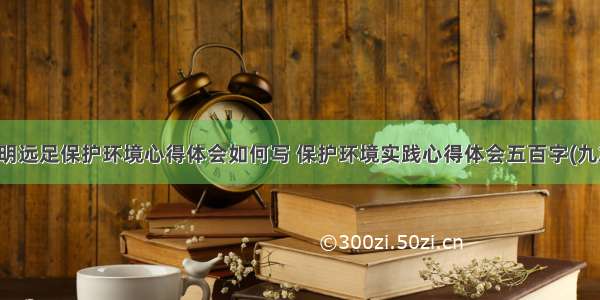 文明远足保护环境心得体会如何写 保护环境实践心得体会五百字(九篇)