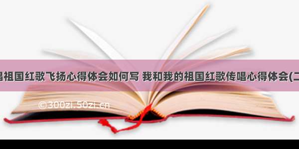 歌唱祖国红歌飞扬心得体会如何写 我和我的祖国红歌传唱心得体会(二篇)