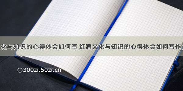 红酒文化与知识的心得体会如何写 红酒文化与知识的心得体会如何写作文(2篇)