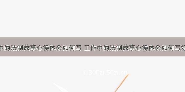 工作中的法制故事心得体会如何写 工作中的法制故事心得体会如何写好(5篇)