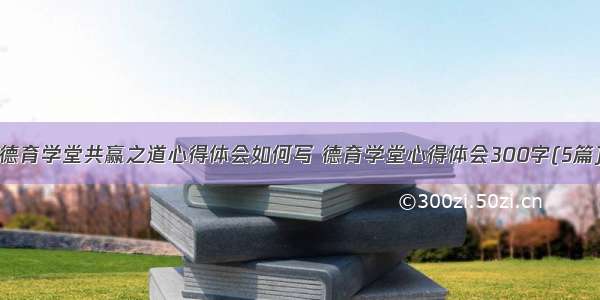 德育学堂共赢之道心得体会如何写 德育学堂心得体会300字(5篇)