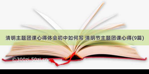 清明主题团课心得体会初中如何写 清明节主题团课心得(9篇)