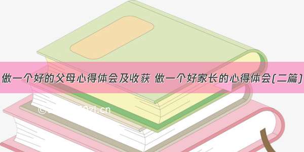 做一个好的父母心得体会及收获 做一个好家长的心得体会(二篇)