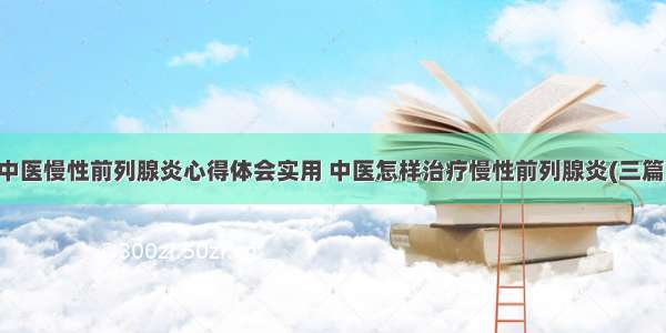 中医慢性前列腺炎心得体会实用 中医怎样治疗慢性前列腺炎(三篇)