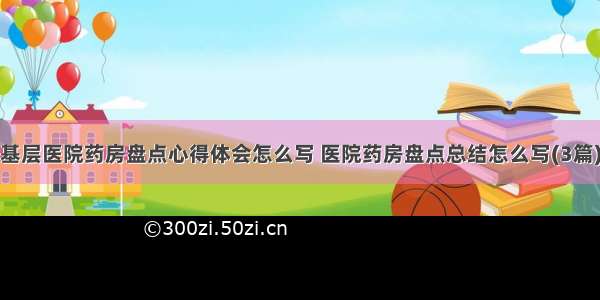 基层医院药房盘点心得体会怎么写 医院药房盘点总结怎么写(3篇)