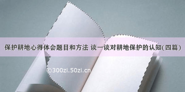 保护耕地心得体会题目和方法 谈一谈对耕地保护的认知(四篇)