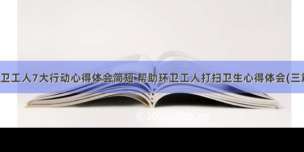 环卫工人7大行动心得体会简短 帮助环卫工人打扫卫生心得体会(三篇)