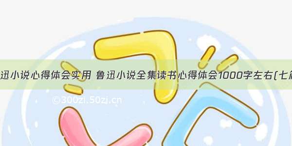 鲁迅小说心得体会实用 鲁迅小说全集读书心得体会1000字左右(七篇)