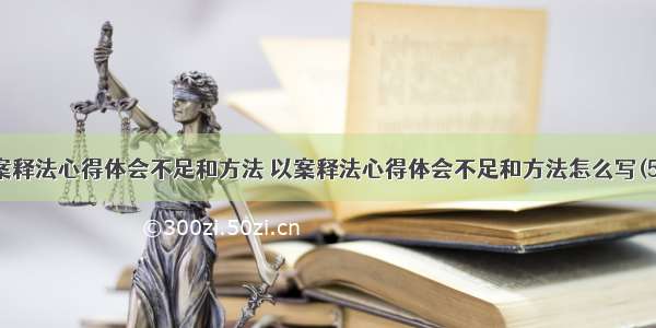 以案释法心得体会不足和方法 以案释法心得体会不足和方法怎么写(5篇)