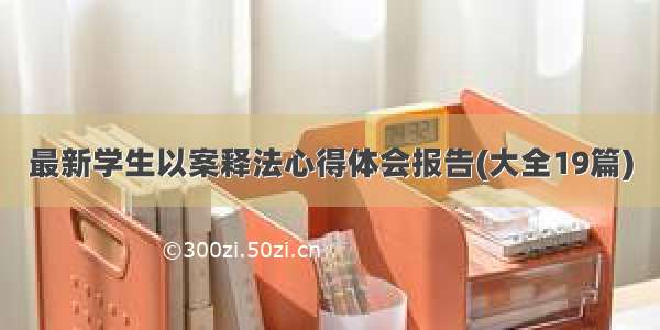 最新学生以案释法心得体会报告(大全19篇)