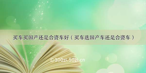 买车买国产还是合资车好（买车选国产车还是合资车）