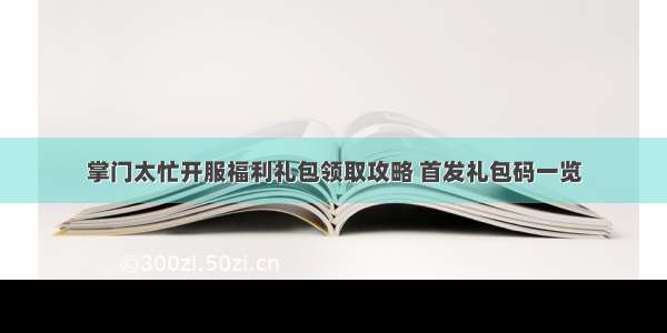 掌门太忙开服福利礼包领取攻略 首发礼包码一览