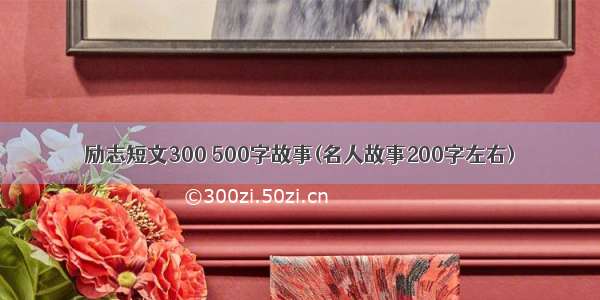 励志短文300 500字故事(名人故事200字左右)