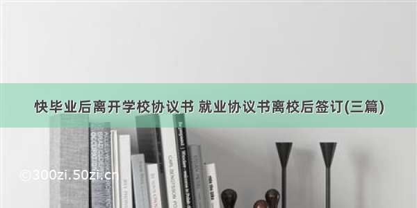 快毕业后离开学校协议书 就业协议书离校后签订(三篇)