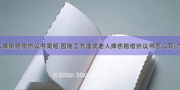 老人摔倒赔偿协议书简短 因施工方造成老人摔伤赔偿协议书怎么写(六篇)