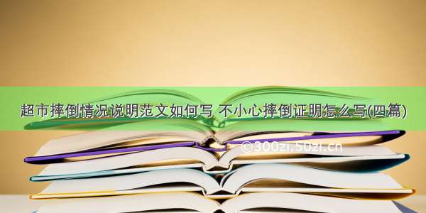 超市摔倒情况说明范文如何写 不小心摔倒证明怎么写(四篇)