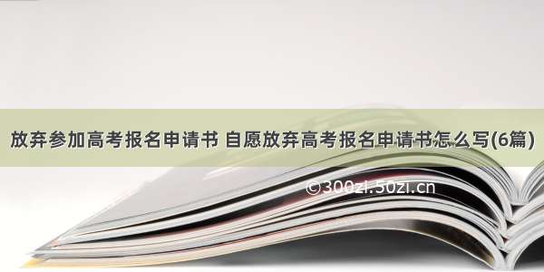 放弃参加高考报名申请书 自愿放弃高考报名申请书怎么写(6篇)