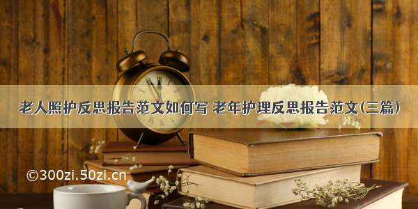 老人照护反思报告范文如何写 老年护理反思报告范文(三篇)