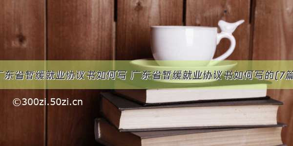 广东省暂缓就业协议书如何写 广东省暂缓就业协议书如何写的(7篇)