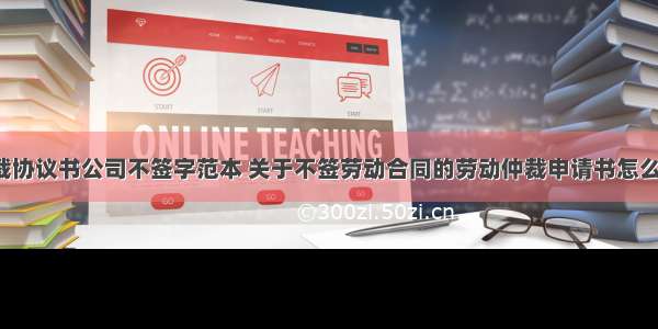 劳动仲裁协议书公司不签字范本 关于不签劳动合同的劳动仲裁申请书怎么写(2篇)