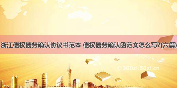 浙江债权债务确认协议书范本 债权债务确认函范文怎么写?(六篇)