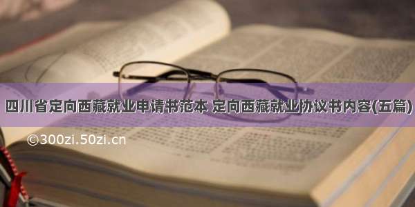 四川省定向西藏就业申请书范本 定向西藏就业协议书内容(五篇)