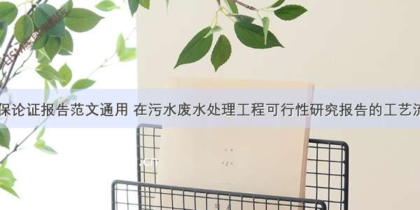 工业污水环保论证报告范文通用 在污水废水处理工程可行性研究报告的工艺流程及说明中